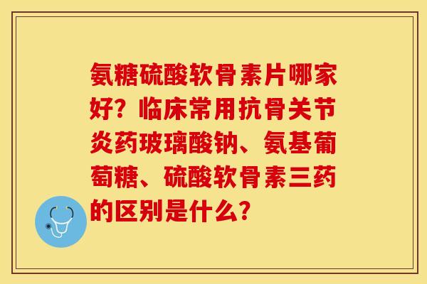 氨糖硫酸软骨素片哪家好？临床常用抗骨关节炎药玻璃酸钠、氨基葡萄糖、硫酸软骨素三药的区别是什么？