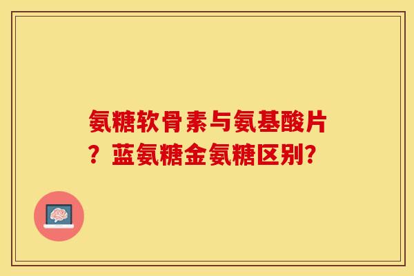 氨糖软骨素与氨基酸片？蓝氨糖金氨糖区别？