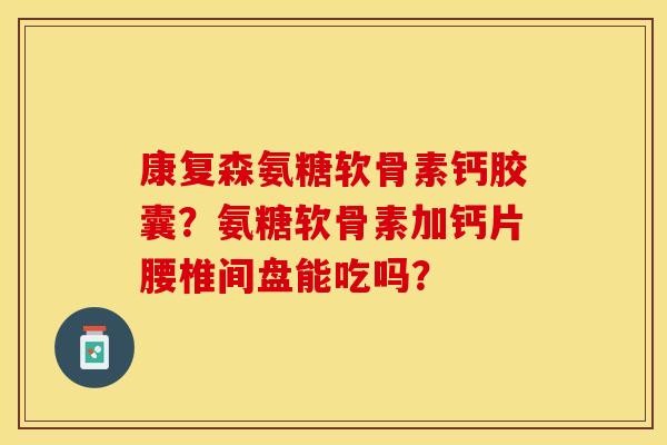 康复森氨糖软骨素钙胶囊？氨糖软骨素加钙片腰椎间盘能吃吗？