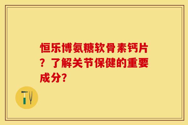 恒乐博氨糖软骨素钙片？了解关节保健的重要成分？