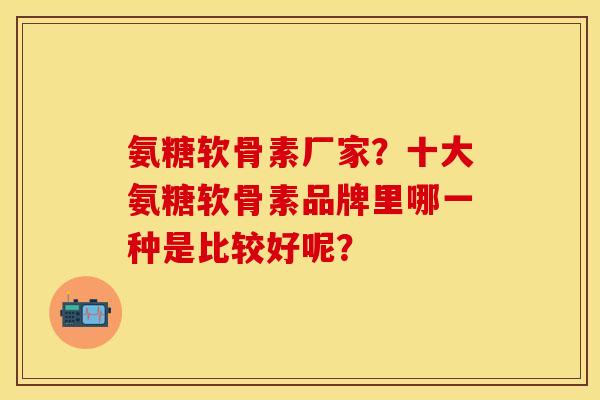 氨糖软骨素厂家？十大氨糖软骨素品牌里哪一种是比较好呢？