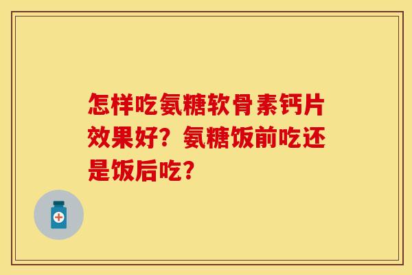 怎样吃氨糖软骨素钙片效果好？氨糖饭前吃还是饭后吃？