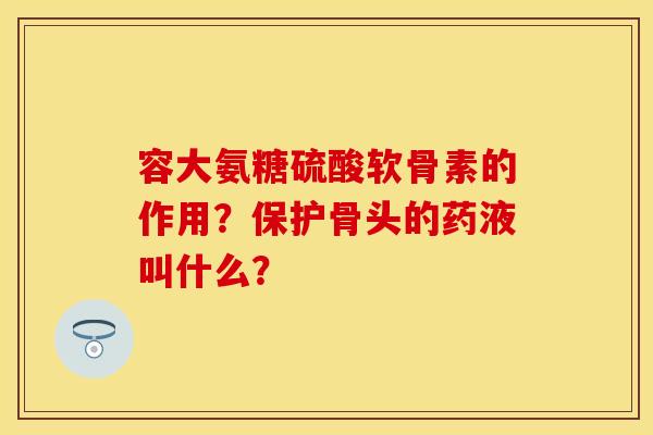 容大氨糖硫酸软骨素的作用？保护骨头的药液叫什么？