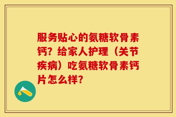 服务贴心的氨糖软骨素钙？给家人护理（关节疾病）吃氨糖软骨素钙片怎么样？