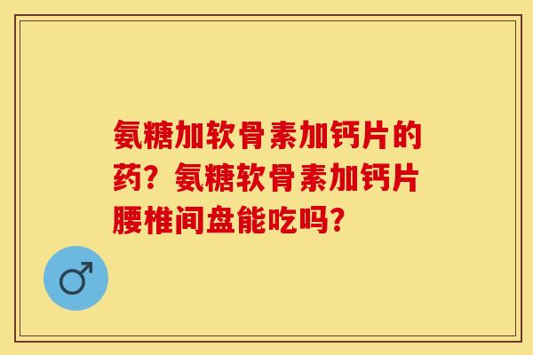 氨糖加软骨素加钙片的药？氨糖软骨素加钙片腰椎间盘能吃吗？-第1张图片-关节保镖