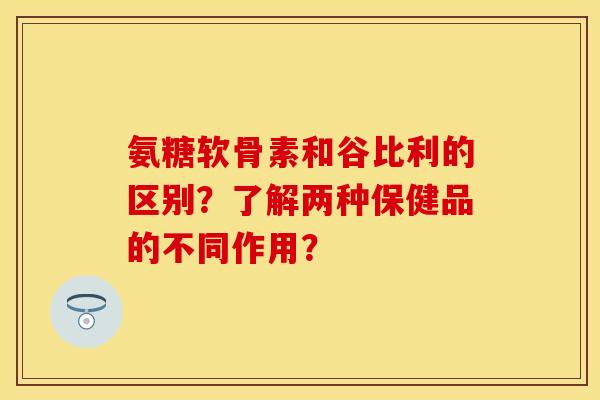 氨糖软骨素和谷比利的区别？了解两种保健品的不同作用？