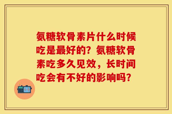 氨糖软骨素片什么时候吃是最好的？氨糖软骨素吃多久见效，长时间吃会有不好的影响吗？-第1张图片-关节保镖