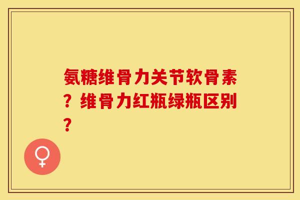 氨糖维骨力关节软骨素？维骨力红瓶绿瓶区别？