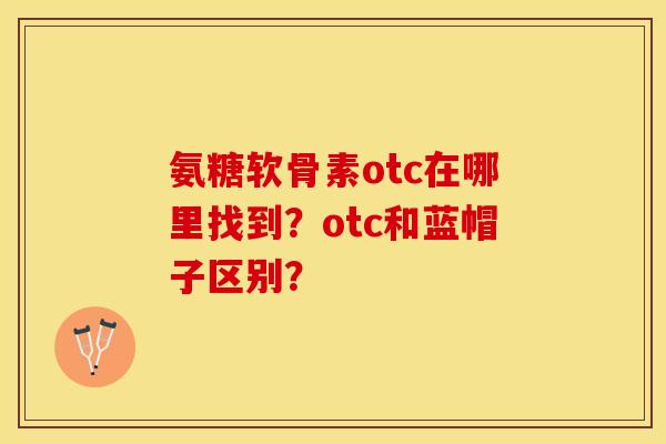 氨糖软骨素otc在哪里找到？otc和蓝帽子区别？-第1张图片-关节保镖