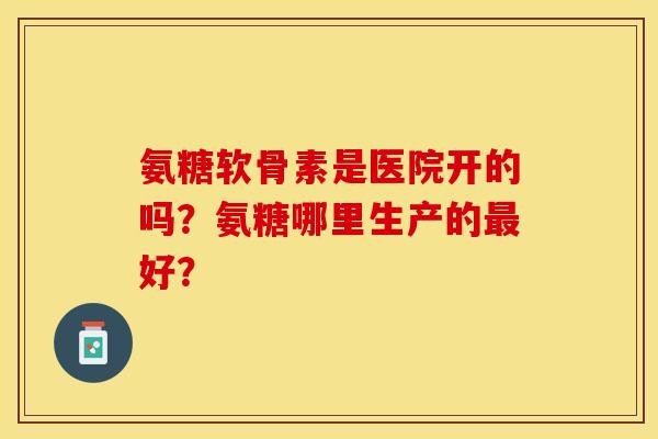 氨糖软骨素是医院开的吗？氨糖哪里生产的最好？