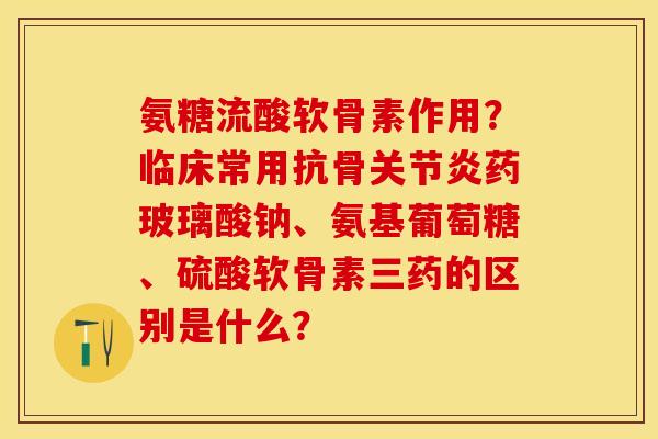 氨糖流酸软骨素作用？临床常用抗骨关节炎药玻璃酸钠、氨基葡萄糖、硫酸软骨素三药的区别是什么？
