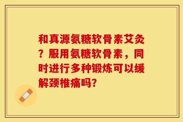 和真源氨糖软骨素艾灸？服用氨糖软骨素，同时进行多种锻炼可以缓解颈椎痛吗？