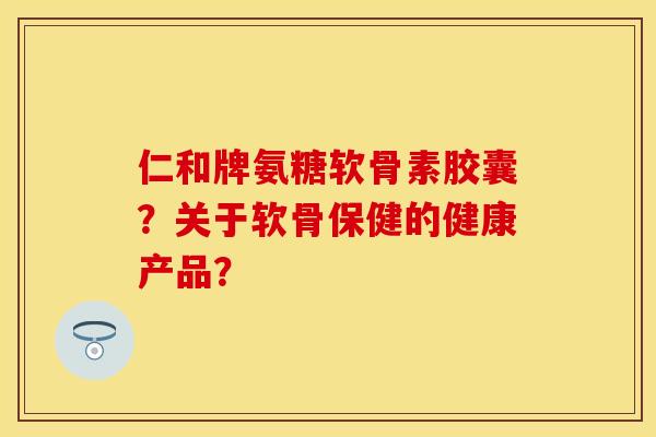仁和牌氨糖软骨素胶囊？关于软骨保健的健康产品？