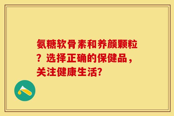 氨糖软骨素和养颜颗粒？选择正确的保健品，关注健康生活？-第1张图片-关节保镖