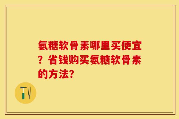 氨糖软骨素哪里买便宜？省钱购买氨糖软骨素的方法？