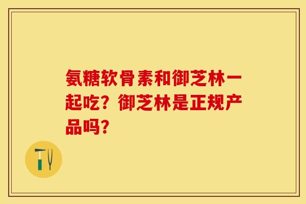 氨糖软骨素和御芝林一起吃？御芝林是正规产品吗？-第1张图片-关节保镖