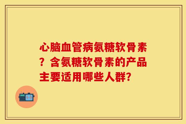 心脑血管病氨糖软骨素？含氨糖软骨素的产品主要适用哪些人群？