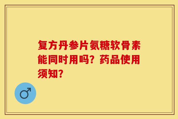复方丹参片氨糖软骨素能同时用吗？药品使用须知？