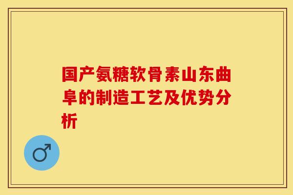 国产氨糖软骨素山东曲阜的制造工艺及优势分析-第1张图片-关节保镖