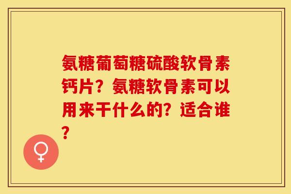 氨糖葡萄糖硫酸软骨素钙片？氨糖软骨素可以用来干什么的？适合谁？