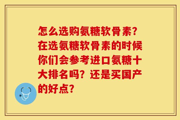 怎么选购氨糖软骨素？在选氨糖软骨素的时候你们会参考进口氨糖十大排名吗？还是买国产的好点？