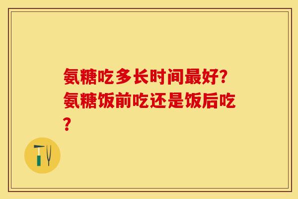 氨糖吃多长时间最好？氨糖饭前吃还是饭后吃？