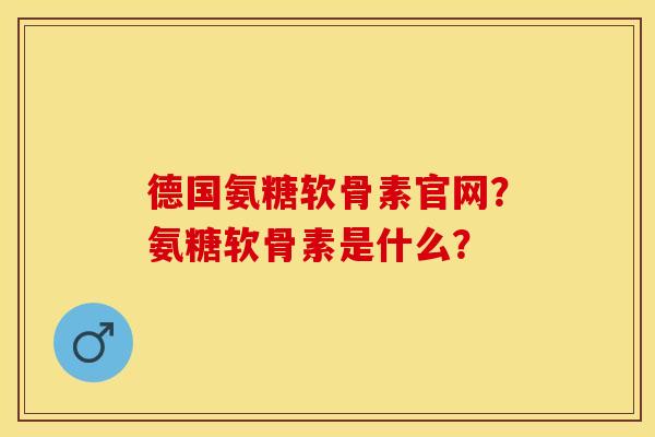 德国氨糖软骨素官网？氨糖软骨素是什么？-第1张图片-关节保镖