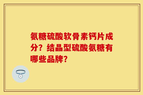 氨糖硫酸软骨素钙片成分？结晶型硫酸氨糖有哪些品牌？