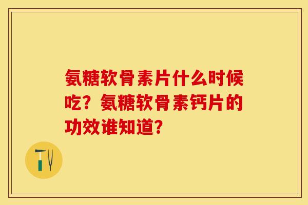 氨糖软骨素片什么时候吃？氨糖软骨素钙片的功效谁知道？-第1张图片-关节保镖