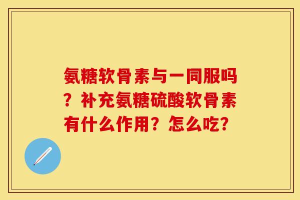 氨糖软骨素与一同服吗？补充氨糖硫酸软骨素有什么作用？怎么吃？-第1张图片-关节保镖