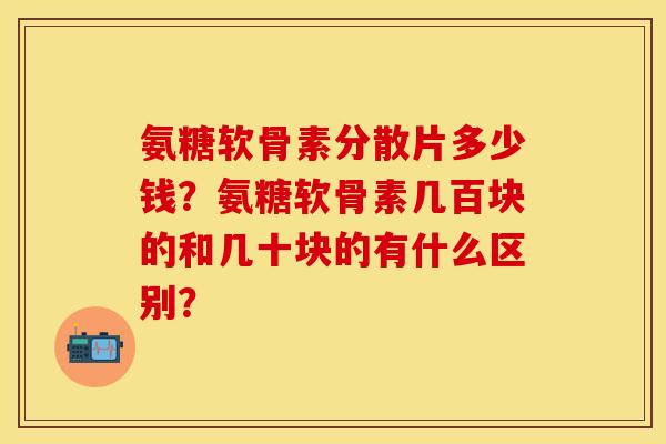 氨糖软骨素分散片多少钱？氨糖软骨素几百块的和几十块的有什么区别？