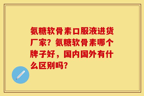 氨糖软骨素口服液进货厂家？氨糖软骨素哪个牌子好，国内国外有什么区别吗？