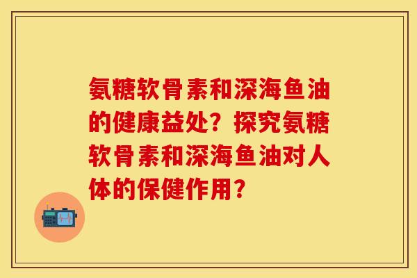 氨糖软骨素和深海鱼油的健康益处？探究氨糖软骨素和深海鱼油对人体的保健作用？