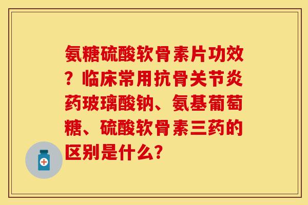 氨糖硫酸软骨素片功效？临床常用抗骨关节炎药玻璃酸钠、氨基葡萄糖、硫酸软骨素三药的区别是什么？