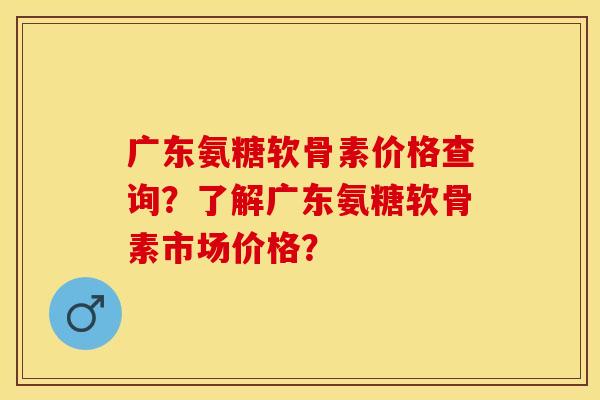 广东氨糖软骨素价格查询？了解广东氨糖软骨素市场价格？