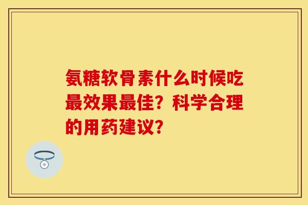 氨糖软骨素什么时候吃最效果最佳?科学合理的用药建议?-第1张图片-关节保镖 氨糖软骨素什么时候吃最效果最佳?科学合理的用药建议?-第1张图片-关节保镖