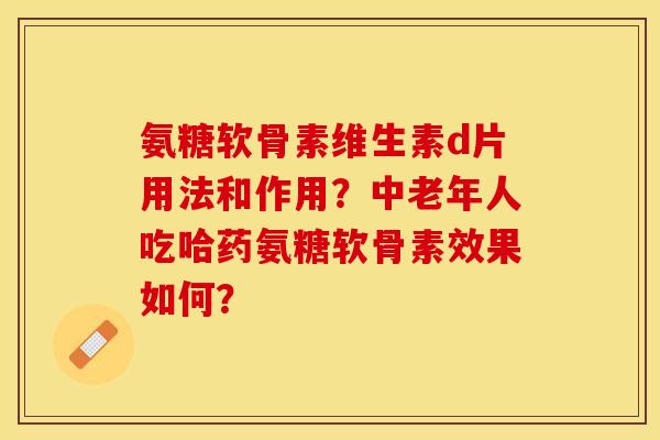 氨糖软骨素维生素d片用法和作用？中老年人吃哈药氨糖软骨素效果如何？-第1张图片-关节保镖