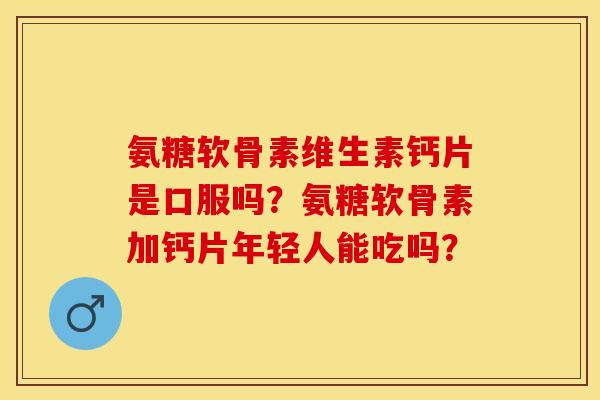 氨糖软骨素维生素钙片是口服吗？氨糖软骨素加钙片年轻人能吃吗？