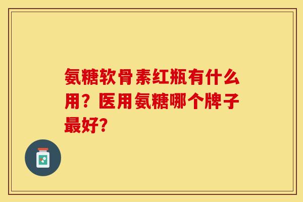 氨糖软骨素红瓶有什么用？医用氨糖哪个牌子最好？