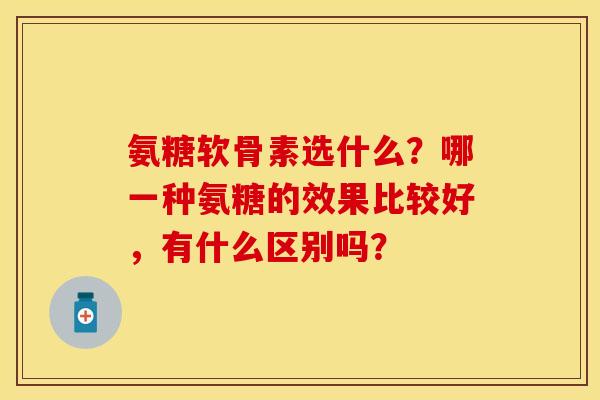 氨糖软骨素选什么？哪一种氨糖的效果比较好，有什么区别吗？