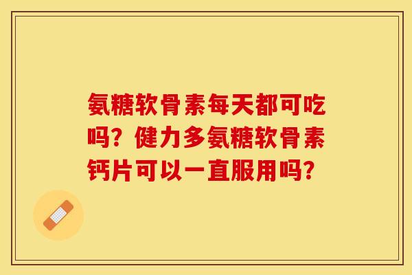 氨糖软骨素每天都可吃吗？健力多氨糖软骨素钙片可以一直服用吗？-第1张图片-关节保镖