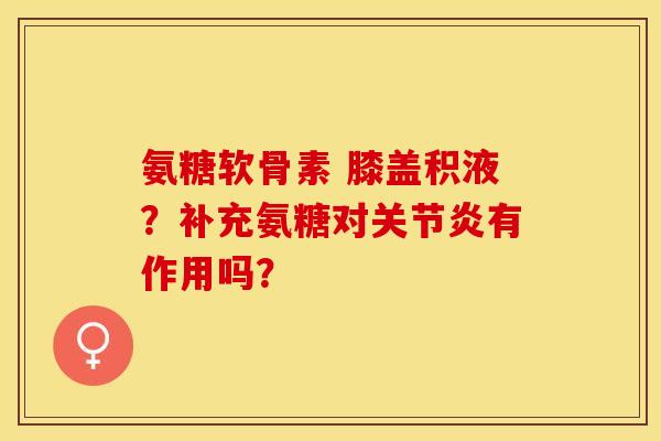 氨糖软骨素 膝盖积液？补充氨糖对关节炎有作用吗？
