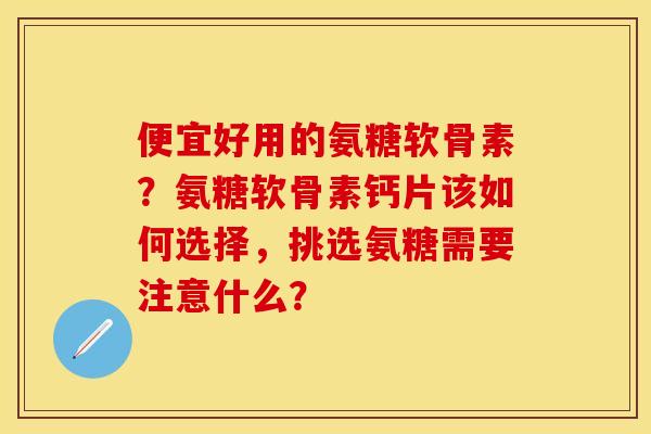 便宜好用的氨糖软骨素？氨糖软骨素钙片该如何选择，挑选氨糖需要注意什么？