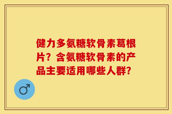 健力多氨糖软骨素葛根片？含氨糖软骨素的产品主要适用哪些人群？
