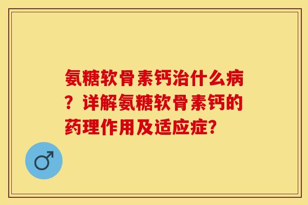 氨糖软骨素钙治什么病？详解氨糖软骨素钙的药理作用及适应症？