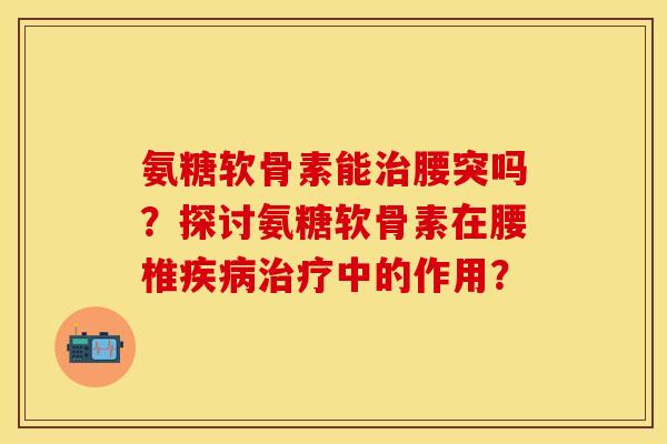 氨糖软骨素能治腰突吗？探讨氨糖软骨素在腰椎疾病治疗中的作用？