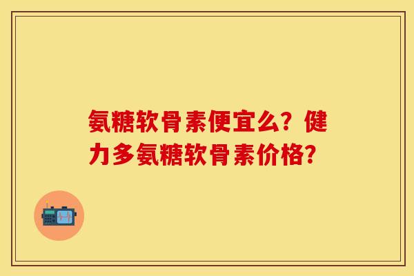 氨糖软骨素便宜么？健力多氨糖软骨素价格？-第1张图片-关节保镖
