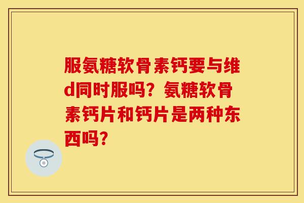 服氨糖软骨素钙要与维d同时服吗？氨糖软骨素钙片和钙片是两种东西吗？