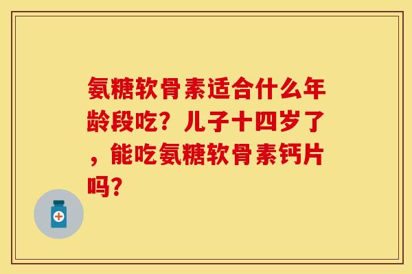 氨糖软骨素适合什么年龄段吃?儿子十四岁了,能吃氨糖软骨素钙片吗?-第1张图片-关节保镖 氨糖软骨素适合什么年龄段吃?儿子十四岁了,能吃氨糖软骨素钙片吗?-第1张图片-关节保镖
