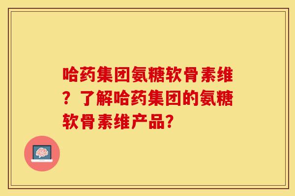 哈药集团氨糖软骨素维？了解哈药集团的氨糖软骨素维产品？